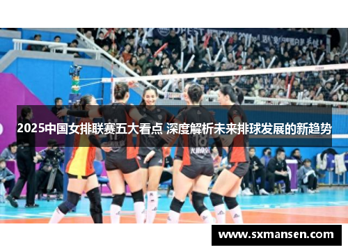 2025中国女排联赛五大看点 深度解析未来排球发展的新趋势