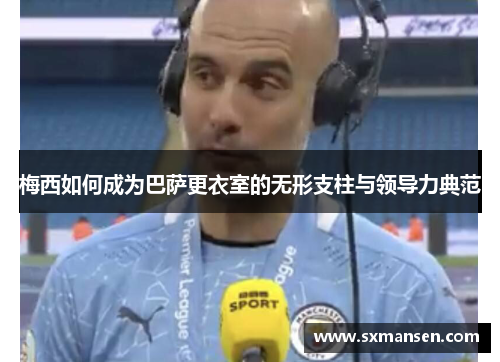 梅西如何成为巴萨更衣室的无形支柱与领导力典范
